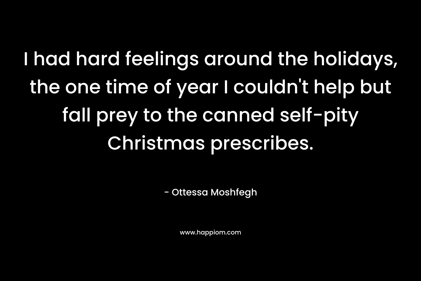 I had hard feelings around the holidays, the one time of year I couldn’t help but fall prey to the canned self-pity Christmas prescribes. – Ottessa Moshfegh
