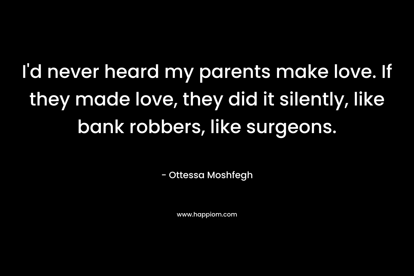 I’d never heard my parents make love. If they made love, they did it silently, like bank robbers, like surgeons. – Ottessa Moshfegh