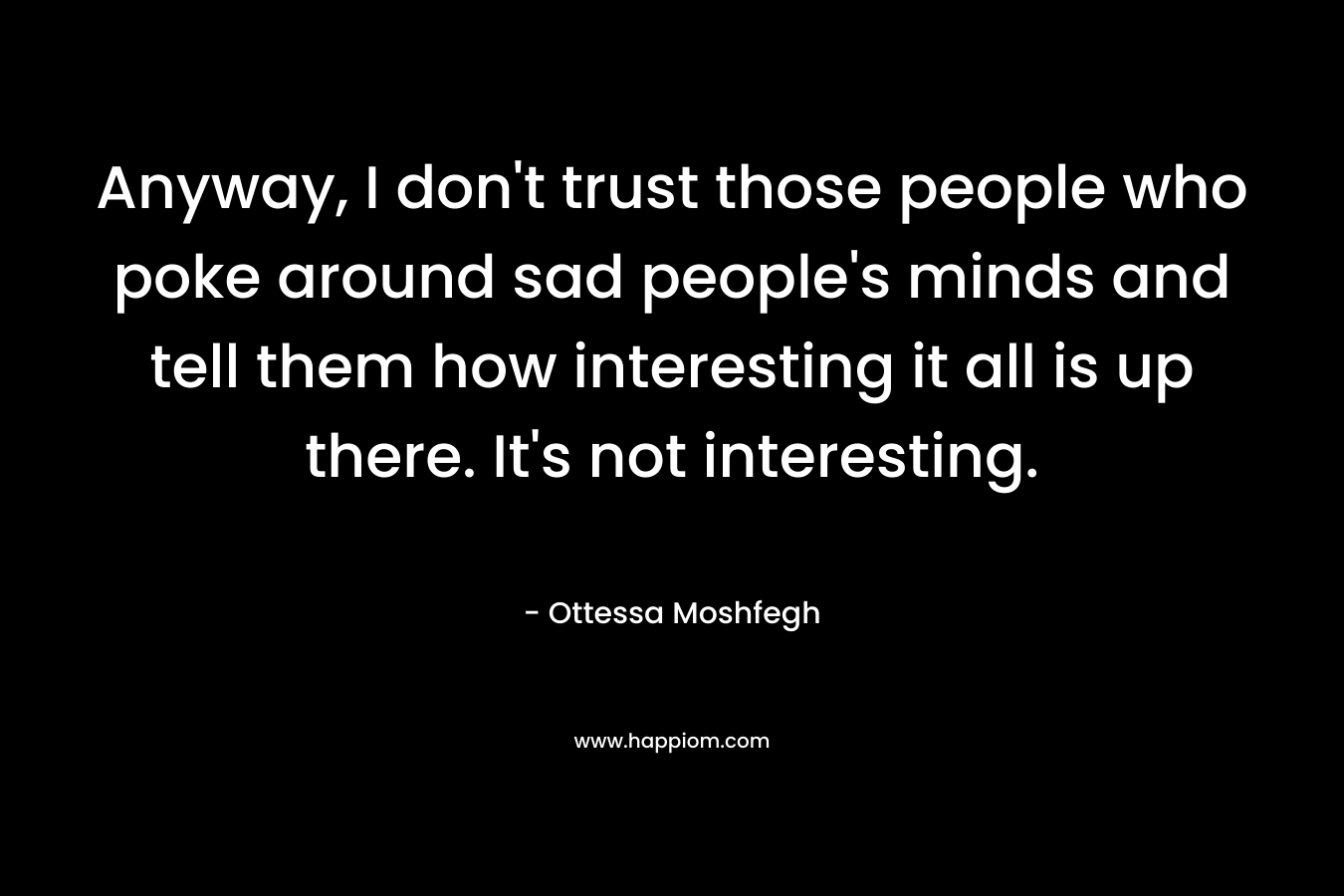 Anyway, I don’t trust those people who poke around sad people’s minds and tell them how interesting it all is up there. It’s not interesting. – Ottessa Moshfegh