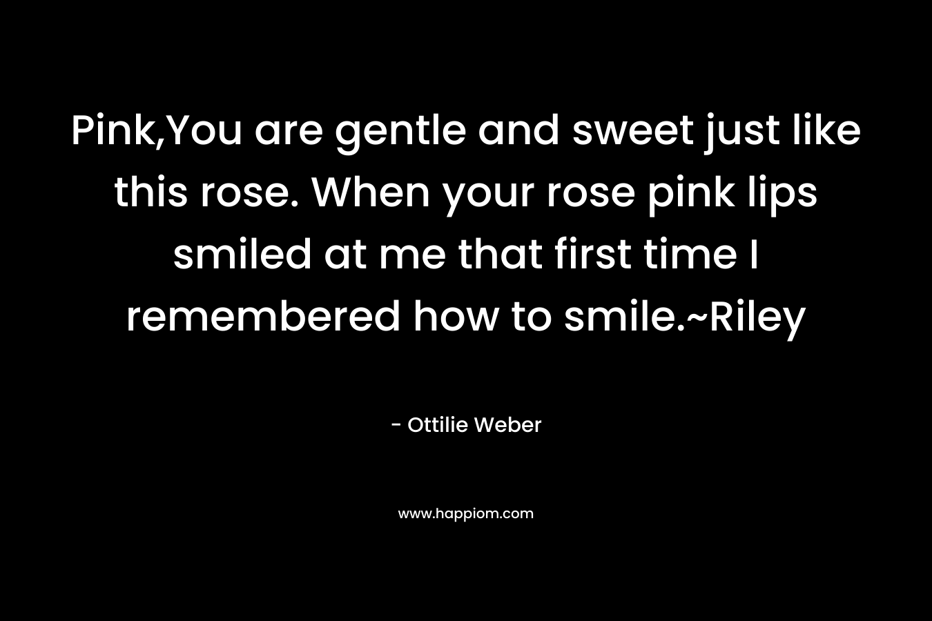 Pink,You are gentle and sweet just like this rose. When your rose pink lips smiled at me that first time I remembered how to smile.~Riley – Ottilie Weber