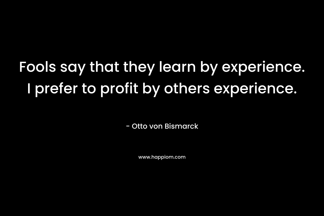 Fools say that they learn by experience. I prefer to profit by others experience. – Otto von Bismarck