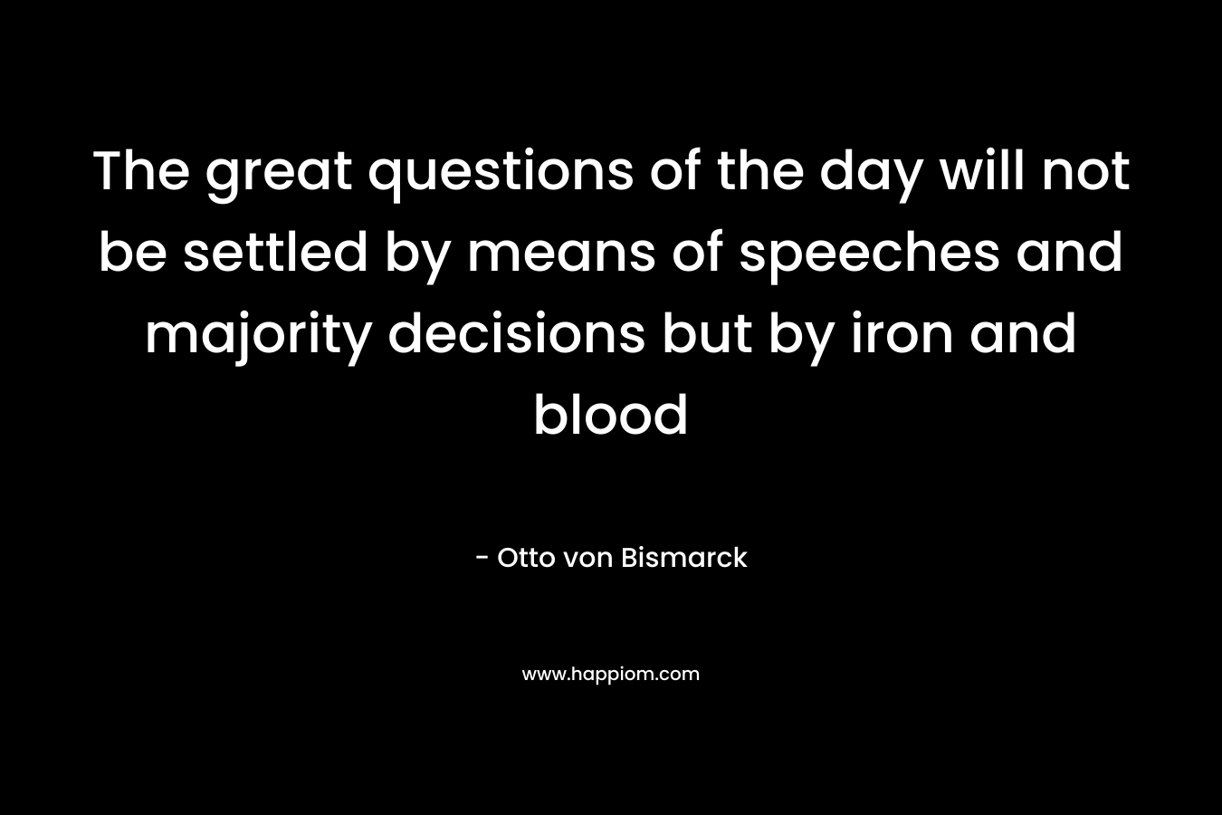 The great questions of the day will not be settled by means of speeches and majority decisions but by iron and blood – Otto von Bismarck