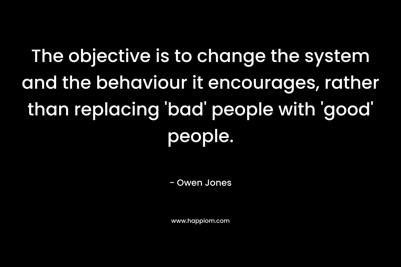 The objective is to change the system and the behaviour it encourages, rather than replacing ‘bad’ people with ‘good’ people. – Owen   Jones