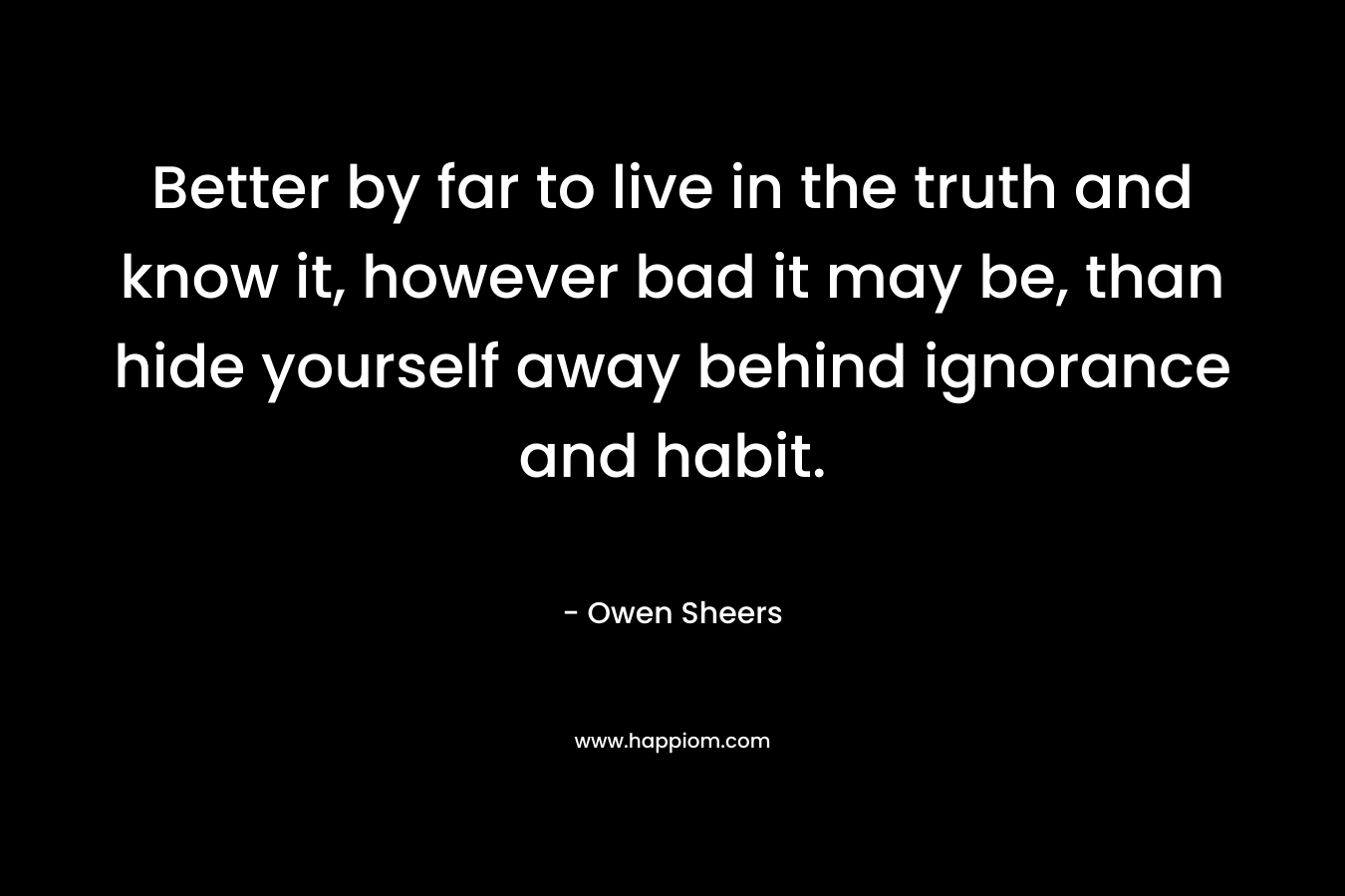 Better by far to live in the truth and know it, however bad it may be, than hide yourself away behind ignorance and habit.