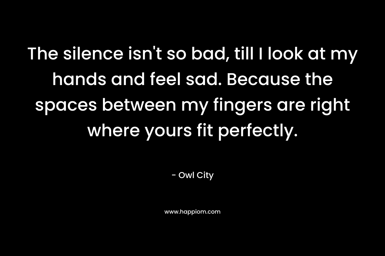 The silence isn’t so bad, till I look at my hands and feel sad. Because the spaces between my fingers are right where yours fit perfectly. – Owl City