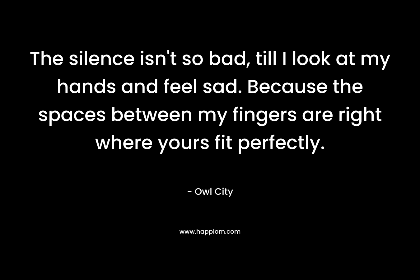 The silence isn't so bad, till I look at my hands and feel sad. Because the spaces between my fingers are right where yours fit perfectly.