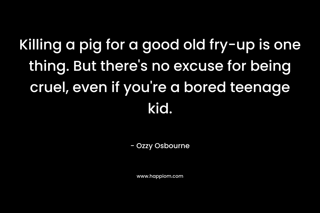 Killing a pig for a good old fry-up is one thing. But there’s no excuse for being cruel, even if you’re a bored teenage kid. – Ozzy Osbourne