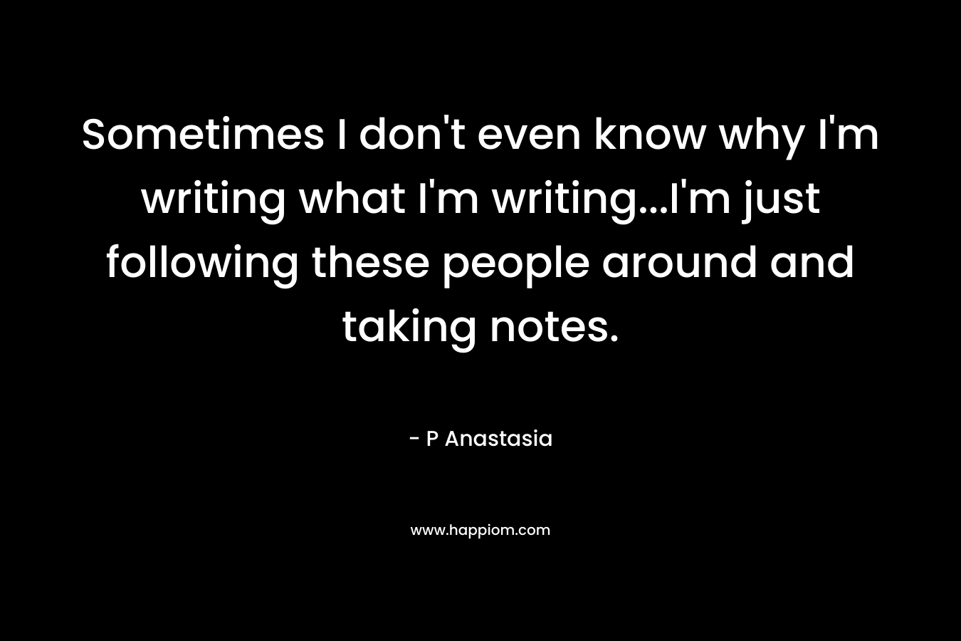 Sometimes I don’t even know why I’m writing what I’m writing…I’m just following these people around and taking notes. – P Anastasia