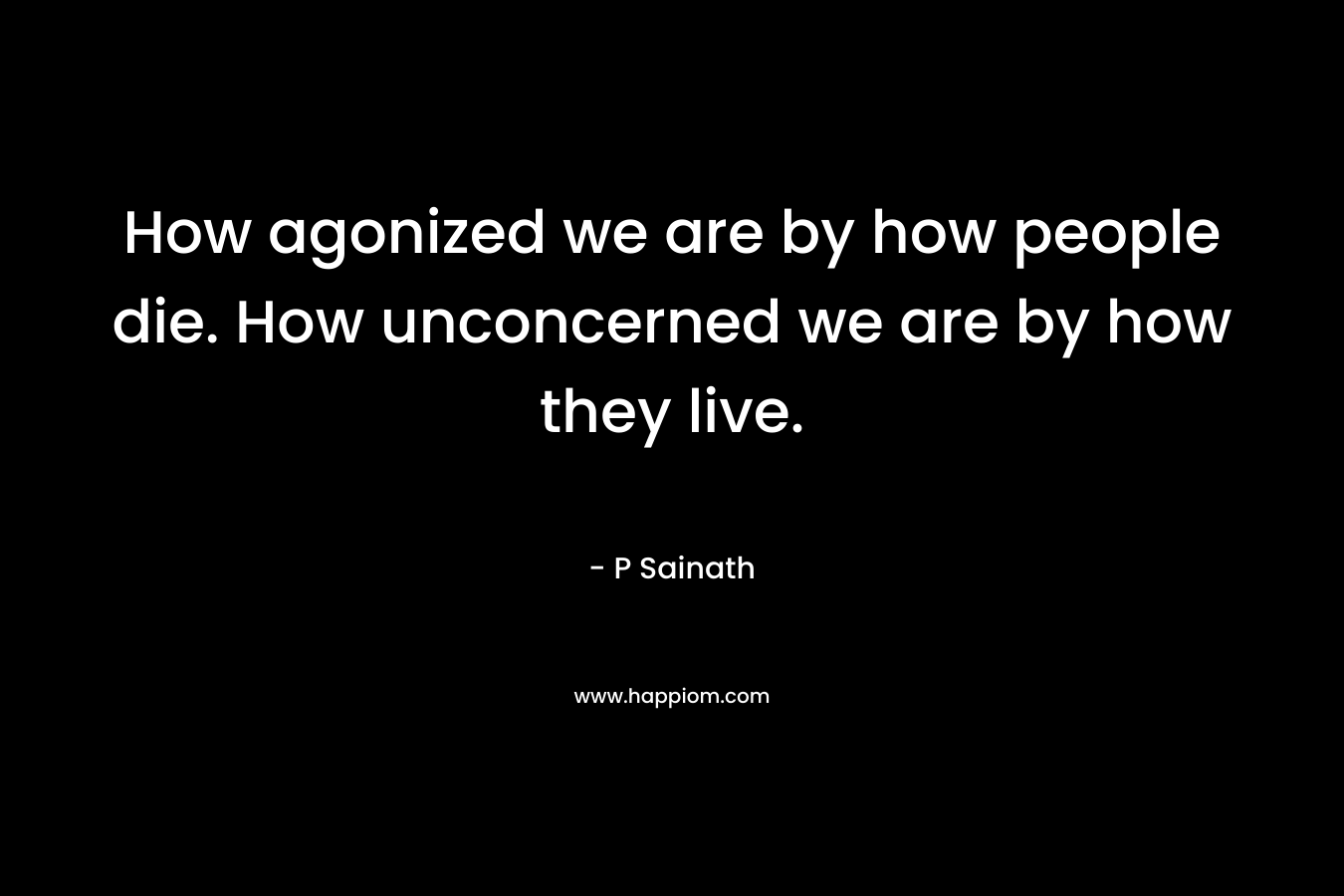 How agonized we are by how people die. How unconcerned we are by how they live. – P Sainath