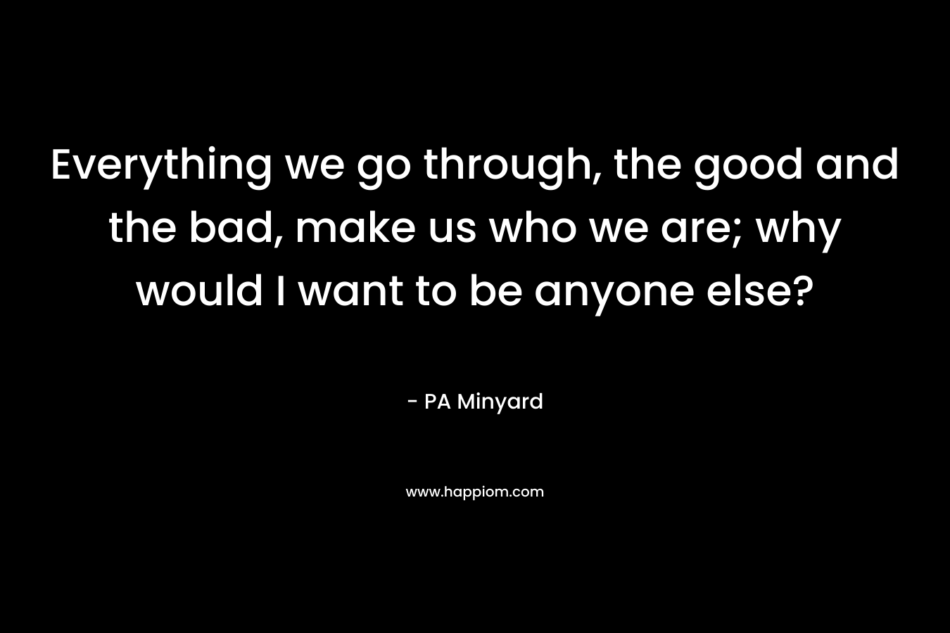 Everything we go through, the good and the bad, make us who we are; why would I want to be anyone else?