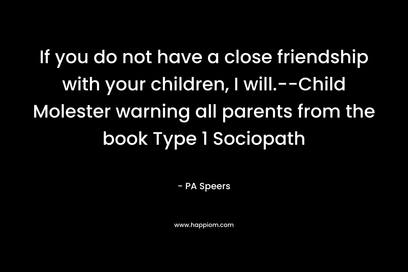 If you do not have a close friendship with your children, I will.–Child Molester warning all parents from the book Type 1 Sociopath – PA Speers