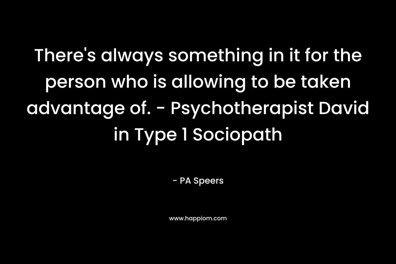 There’s always something in it for the person who is allowing to be taken advantage of. – Psychotherapist David in Type 1 Sociopath – PA Speers