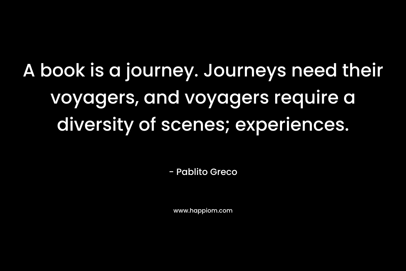 A book is a journey. Journeys need their voyagers, and voyagers require a diversity of scenes; experiences. – Pablito Greco