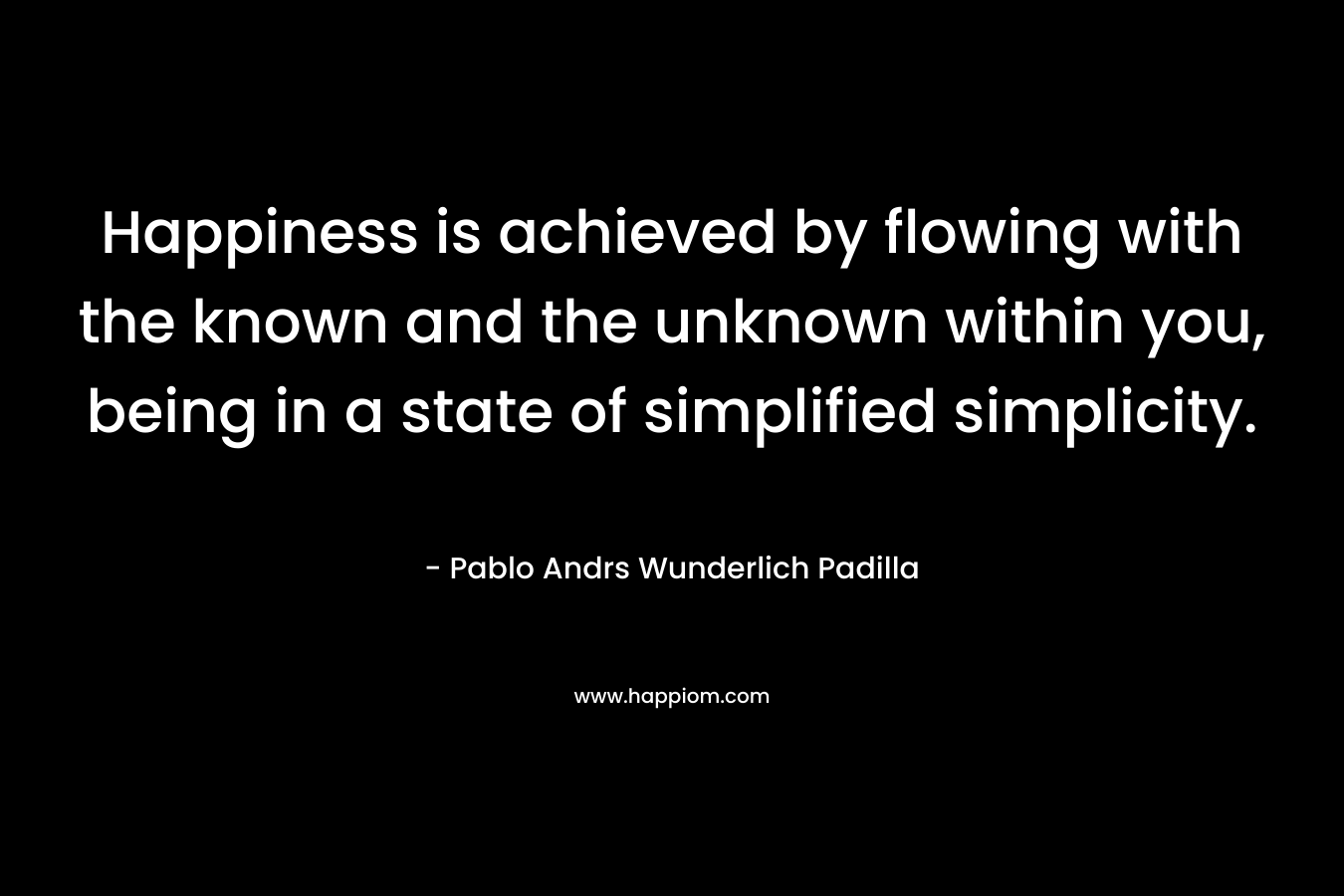 Happiness is achieved by flowing with the known and the unknown within you, being in a state of simplified simplicity. – Pablo Andrs Wunderlich Padilla