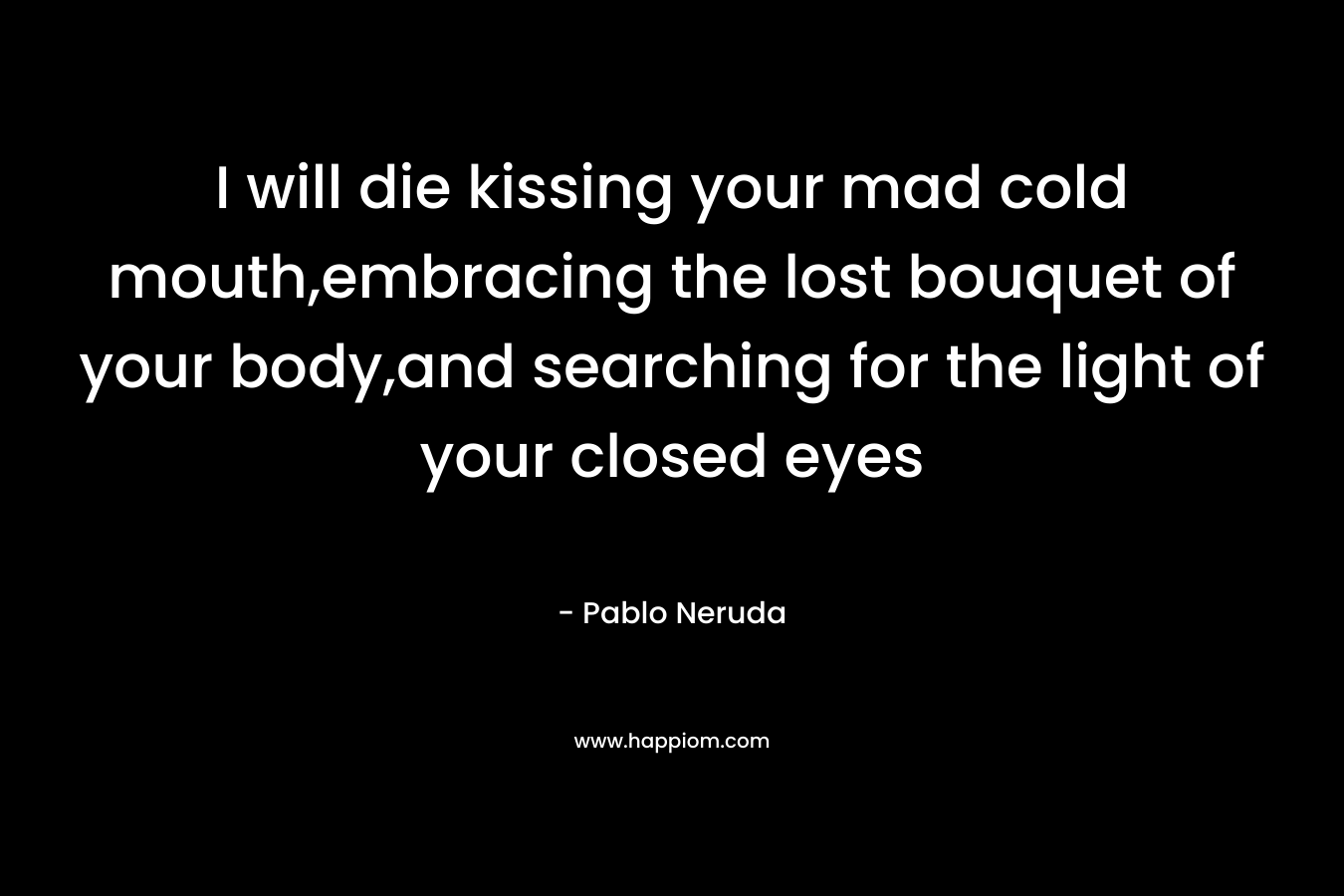 I will die kissing your mad cold mouth,embracing the lost bouquet of your body,and searching for the light of your closed eyes – Pablo Neruda