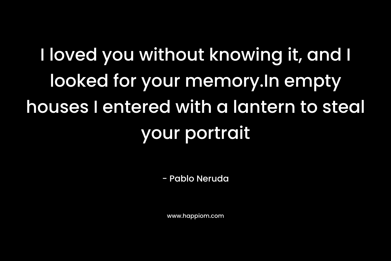 I loved you without knowing it, and I looked for your memory.In empty houses I entered with a lantern to steal your portrait