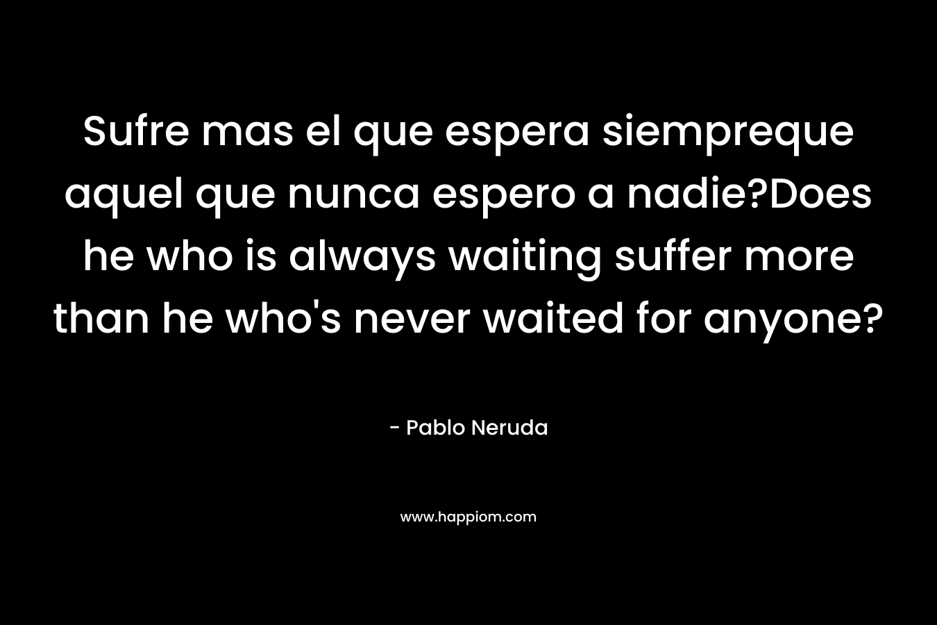 Sufre mas el que espera siempreque aquel que nunca espero a nadie?Does he who is always waiting suffer more than he who’s never waited for anyone? – Pablo Neruda