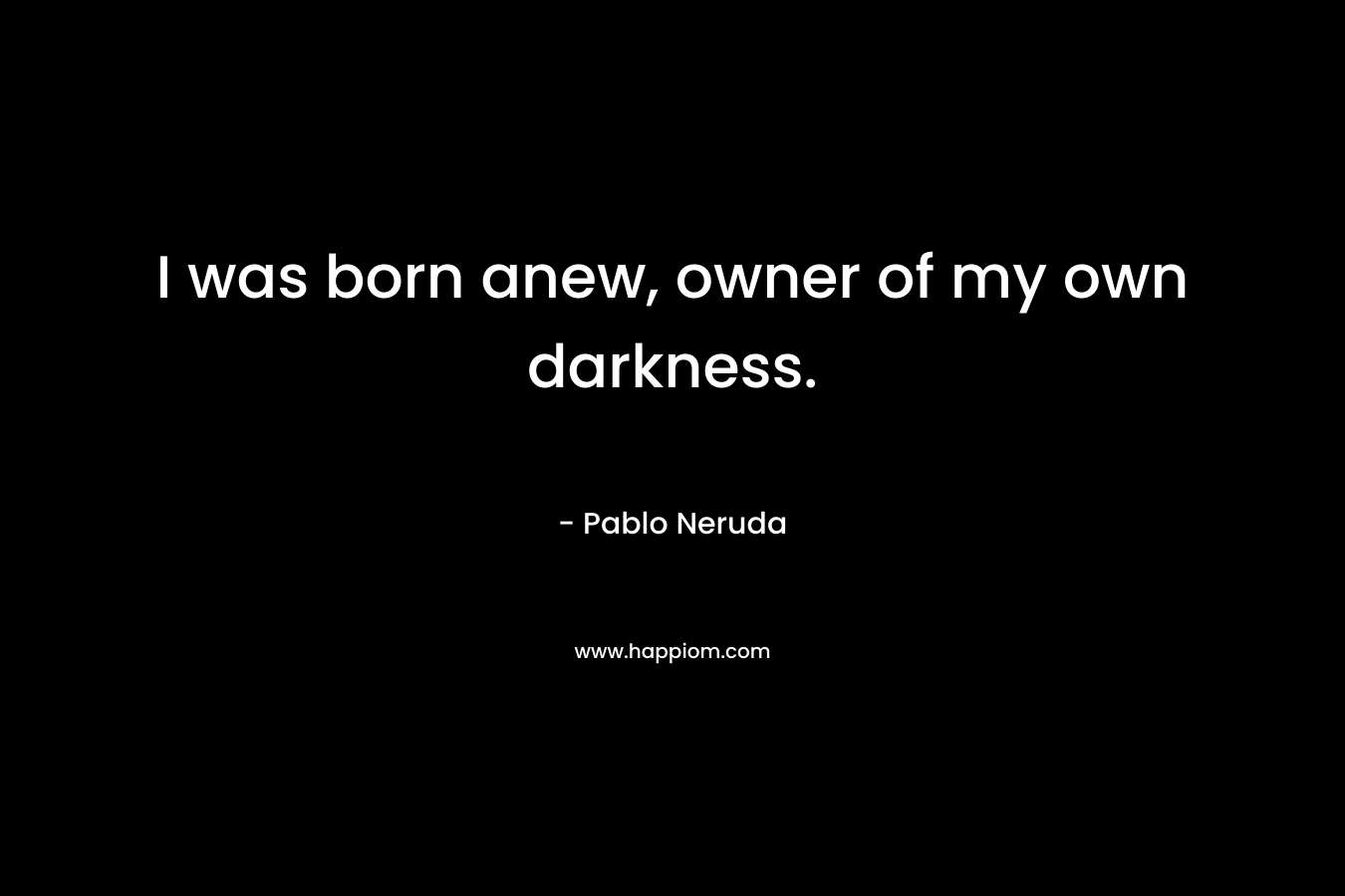 I was born anew, owner of my own darkness. – Pablo Neruda