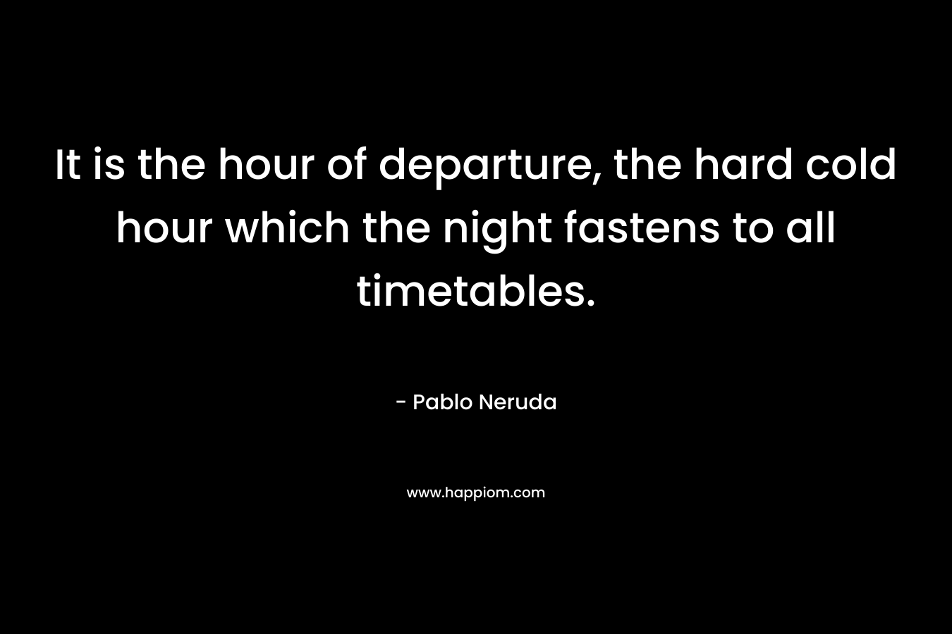 It is the hour of departure, the hard cold hour which the night fastens to all timetables. – Pablo Neruda
