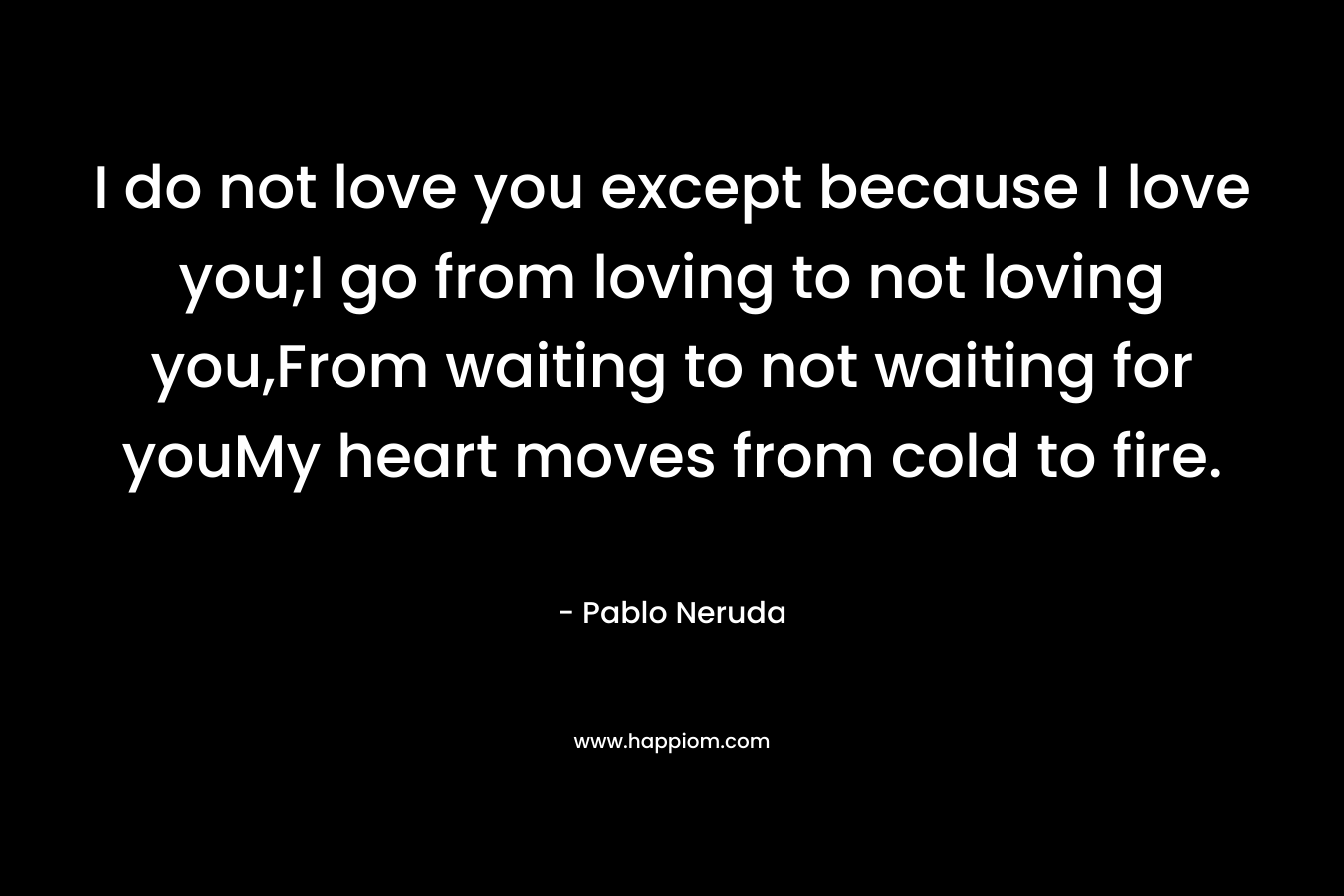I do not love you except because I love you;I go from loving to not loving you,From waiting to not waiting for youMy heart moves from cold to fire. – Pablo Neruda