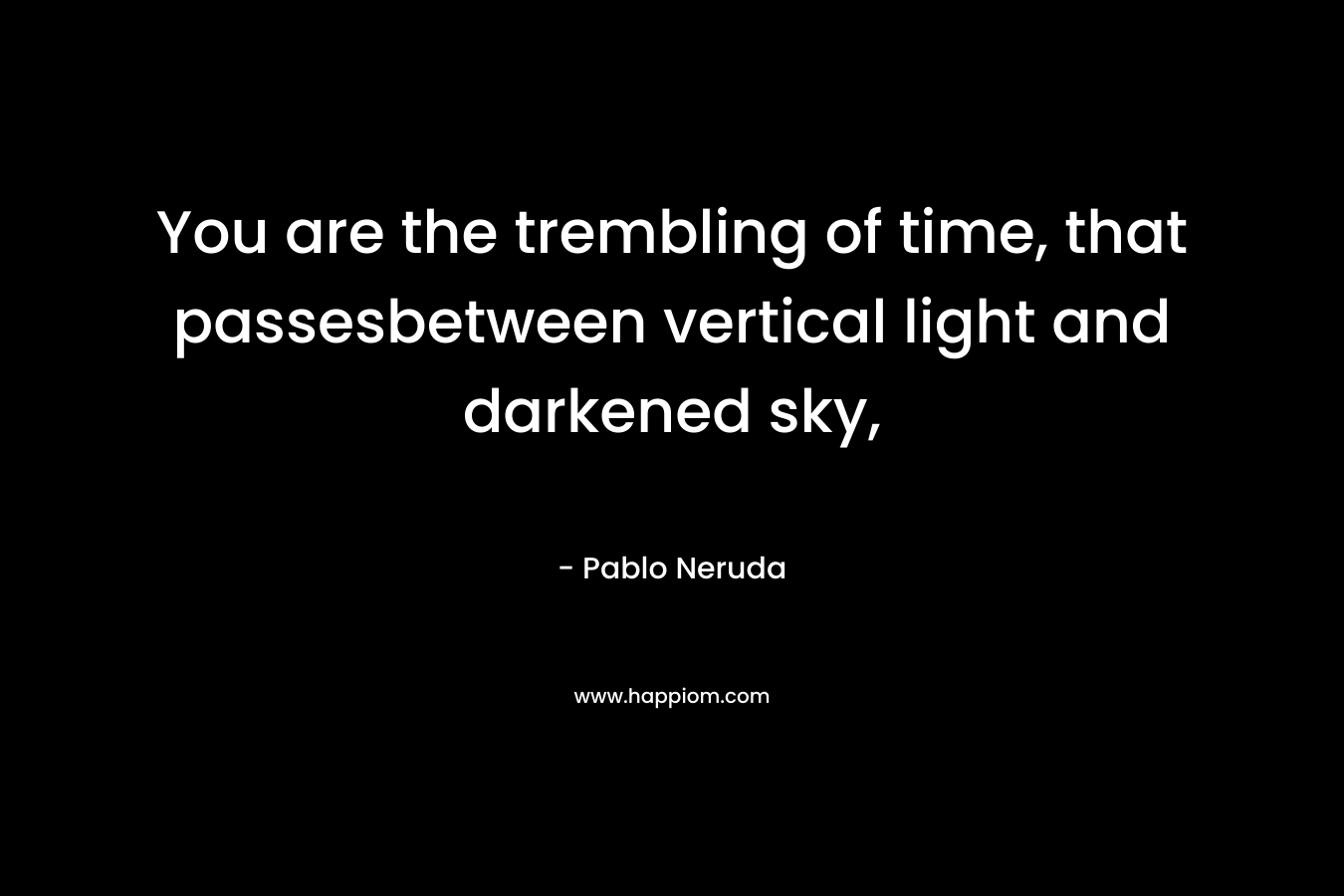 You are the trembling of time, that passesbetween vertical light and darkened sky, – Pablo Neruda