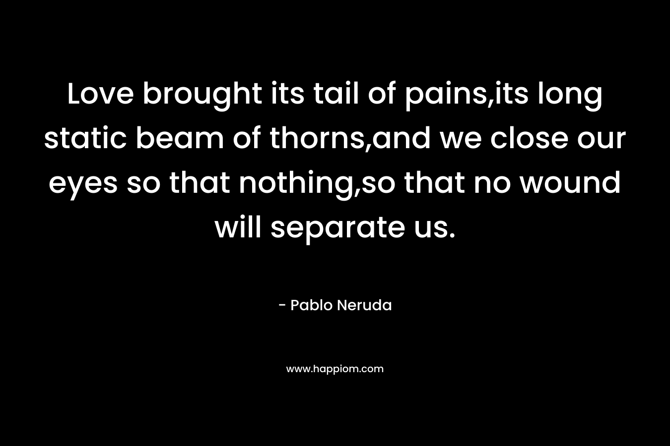 Love brought its tail of pains,its long static beam of thorns,and we close our eyes so that nothing,so that no wound will separate us. – Pablo Neruda