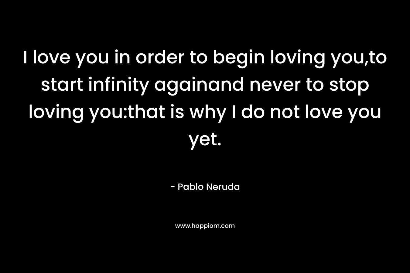 I love you in order to begin loving you,to start infinity againand never to stop loving you:that is why I do not love you yet. – Pablo Neruda