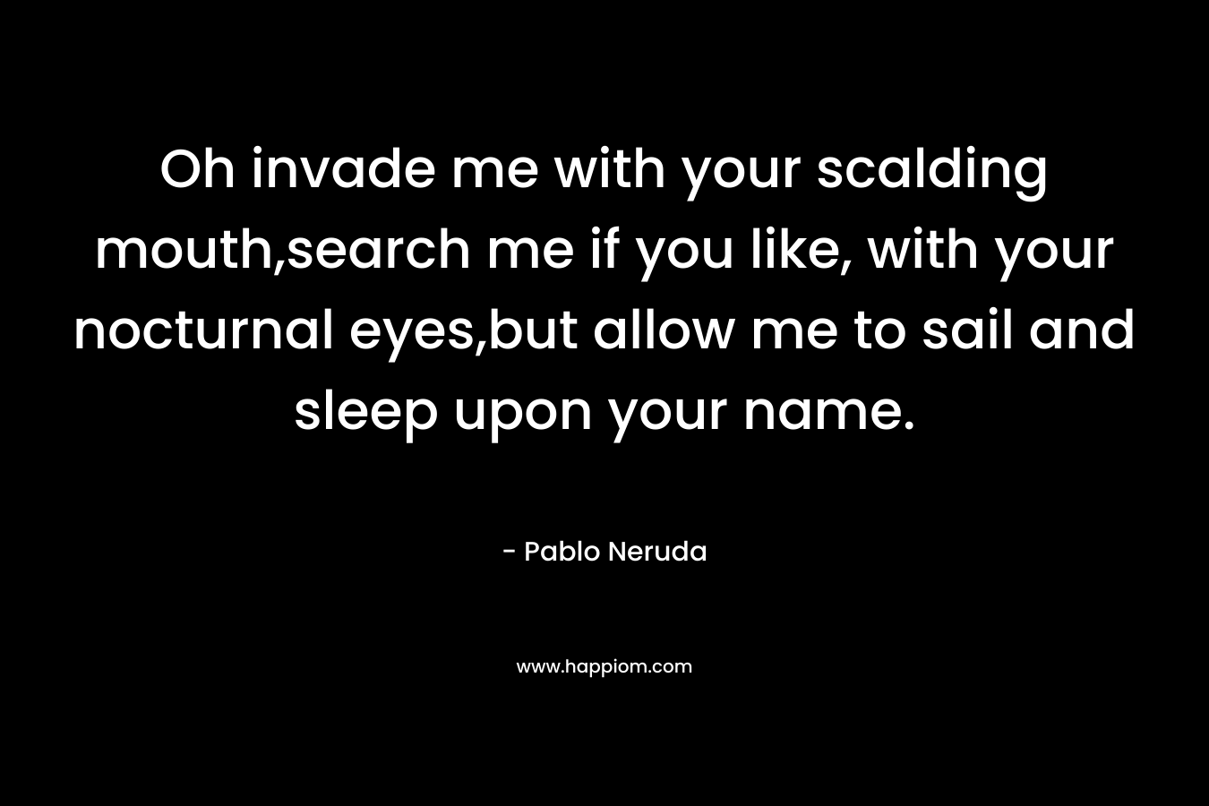 Oh invade me with your scalding mouth,search me if you like, with your nocturnal eyes,but allow me to sail and sleep upon your name.