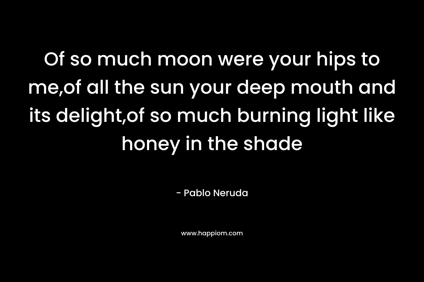 Of so much moon were your hips to me,of all the sun your deep mouth and its delight,of so much burning light like honey in the shade