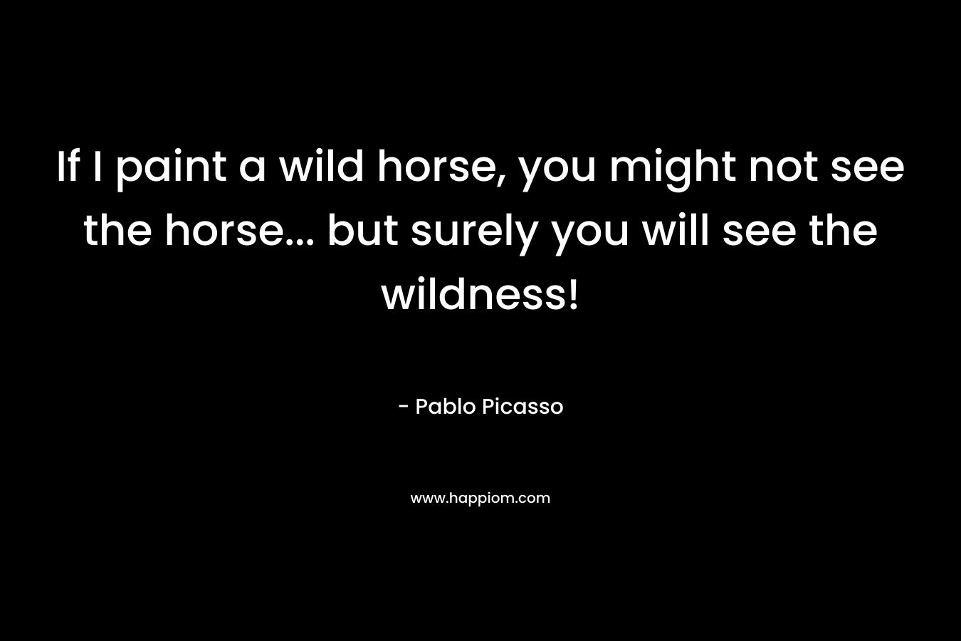 If I paint a wild horse, you might not see the horse… but surely you will see the wildness! – Pablo Picasso