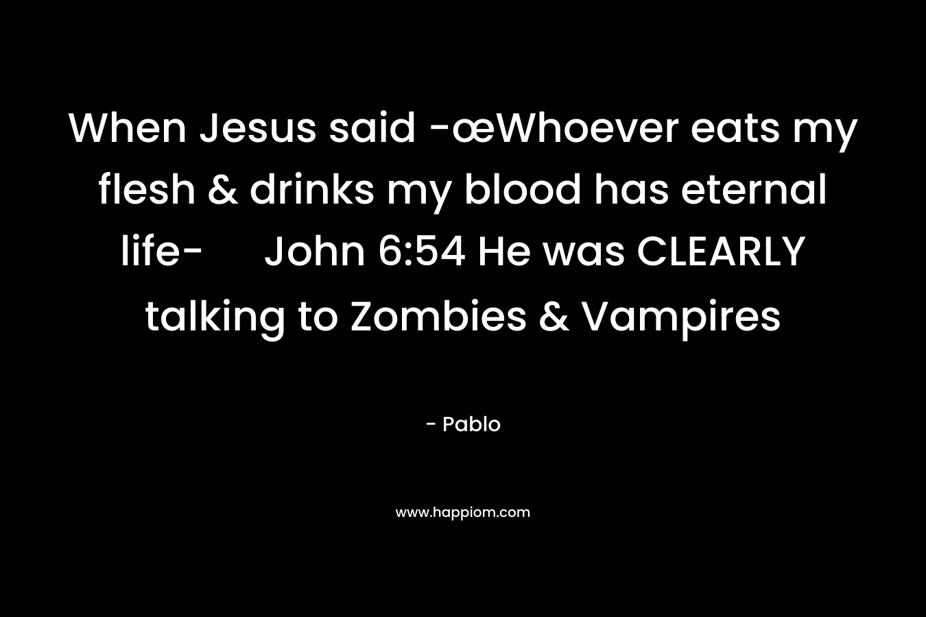 When Jesus said -œWhoever eats my flesh & drinks my blood has eternal life- John 6:54 He was CLEARLY talking to Zombies & Vampires