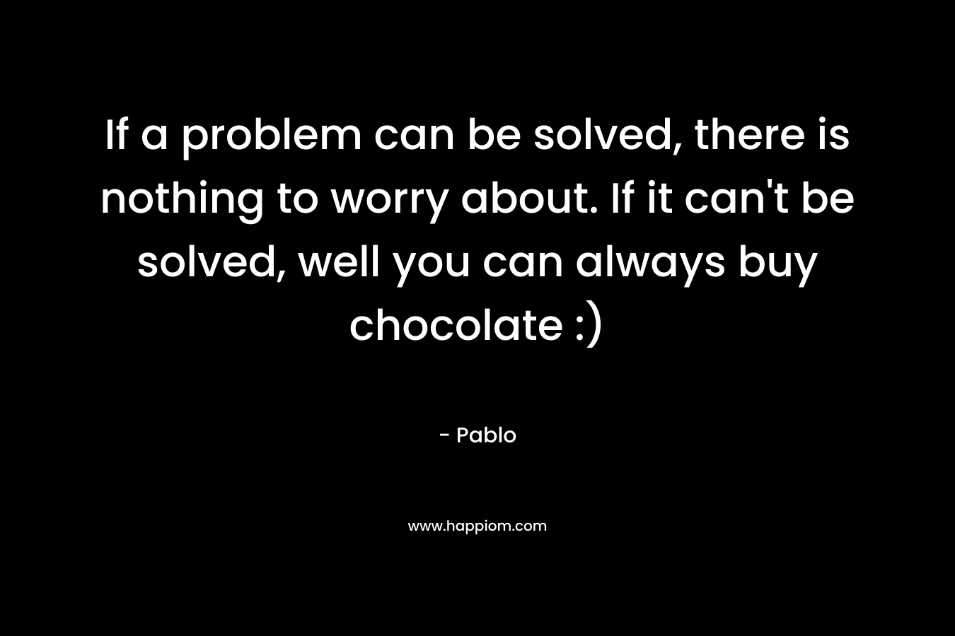If a problem can be solved, there is nothing to worry about. If it can't be solved, well you can always buy chocolate :)