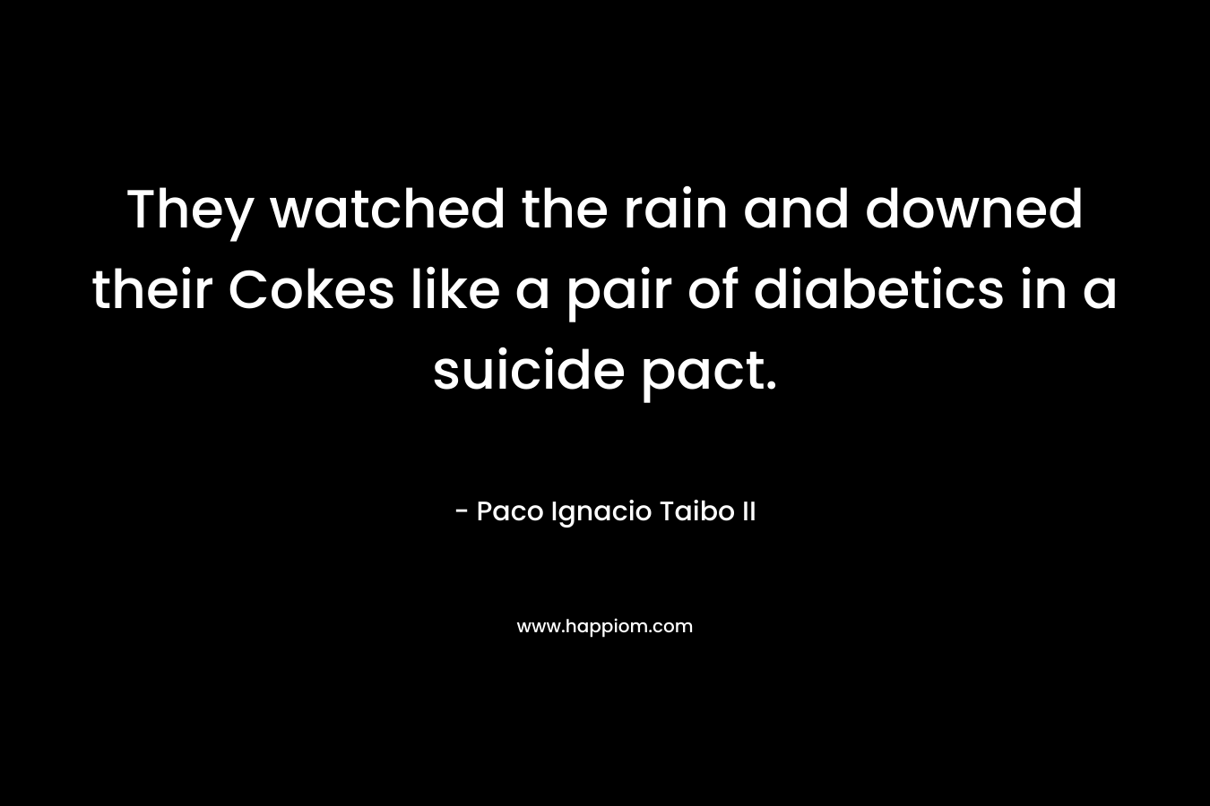 They watched the rain and downed their Cokes like a pair of diabetics in a suicide pact. – Paco Ignacio Taibo II