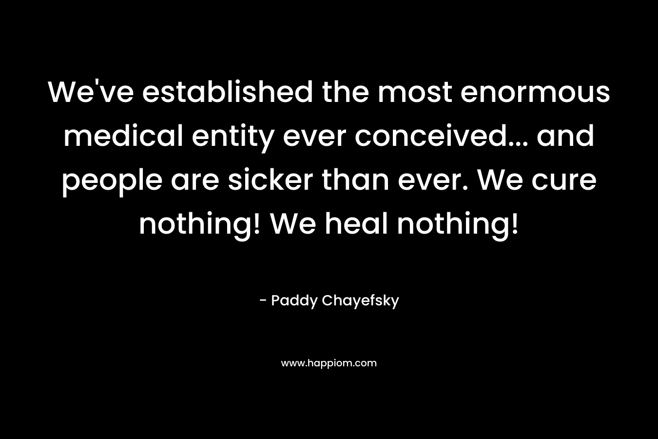 We've established the most enormous medical entity ever conceived... and people are sicker than ever. We cure nothing! We heal nothing!