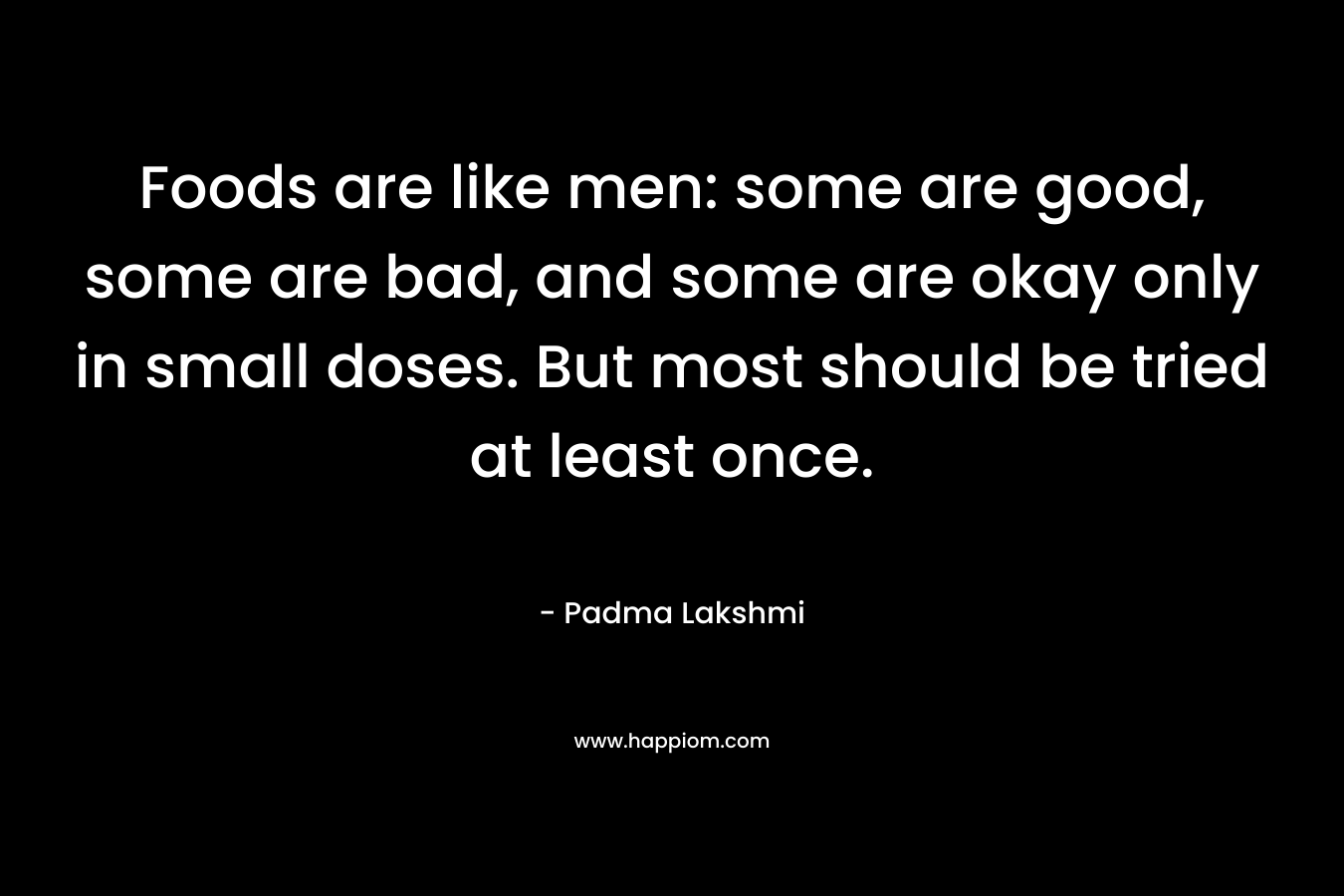 Foods are like men: some are good, some are bad, and some are okay only in small doses. But most should be tried at least once. – Padma Lakshmi