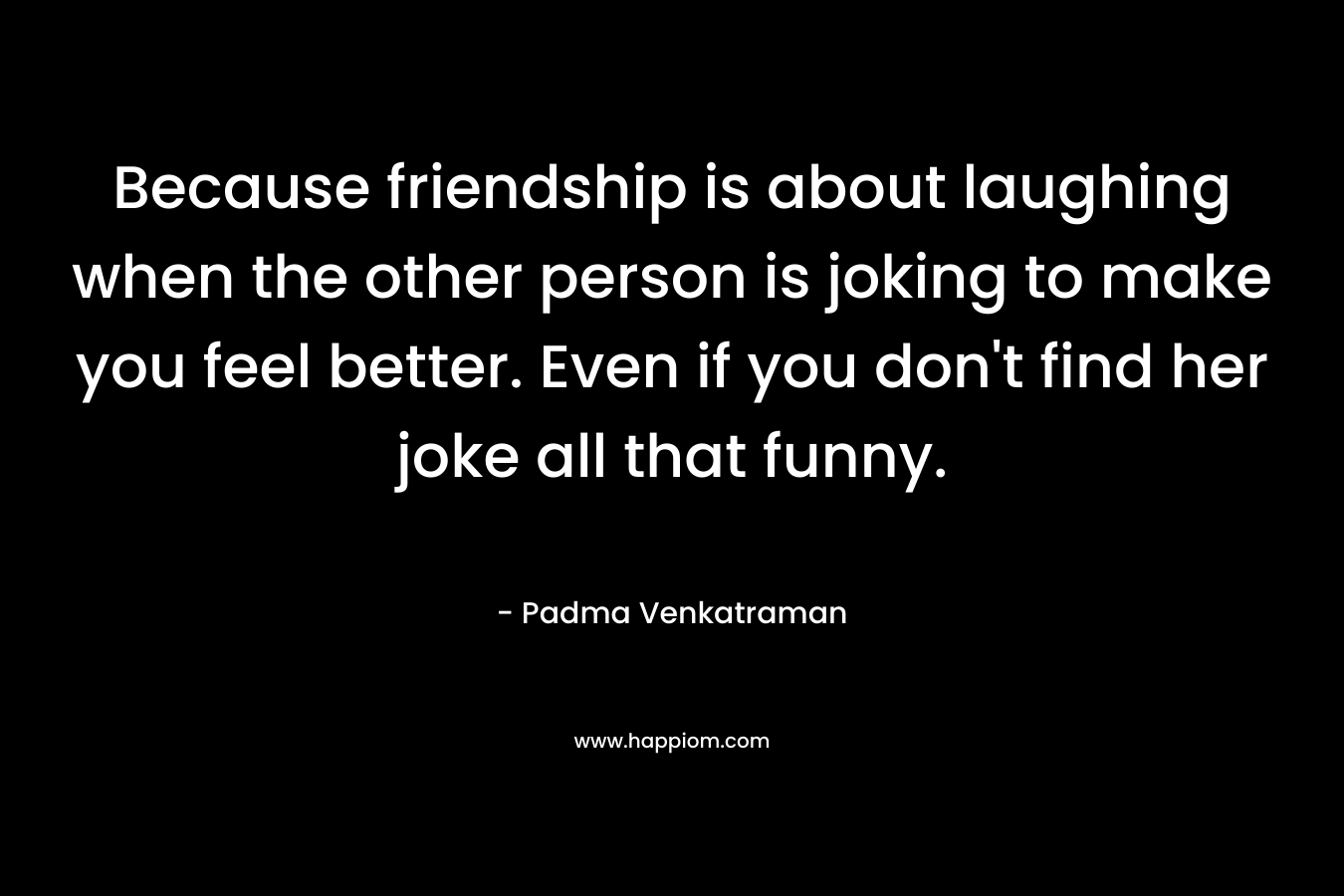 Because friendship is about laughing when the other person is joking to make you feel better. Even if you don’t find her joke all that funny. – Padma Venkatraman