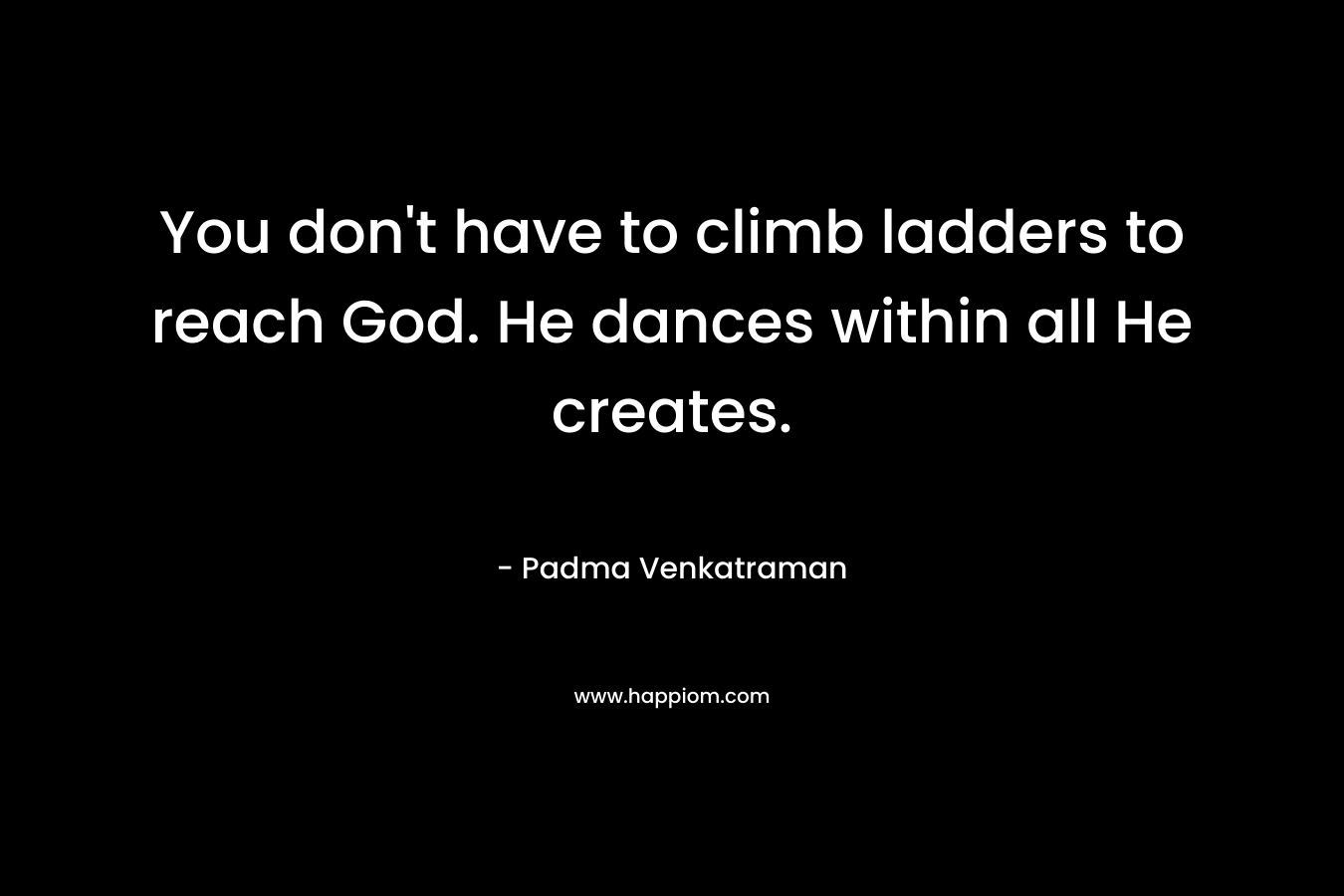 You don’t have to climb ladders to reach God. He dances within all He creates. – Padma Venkatraman