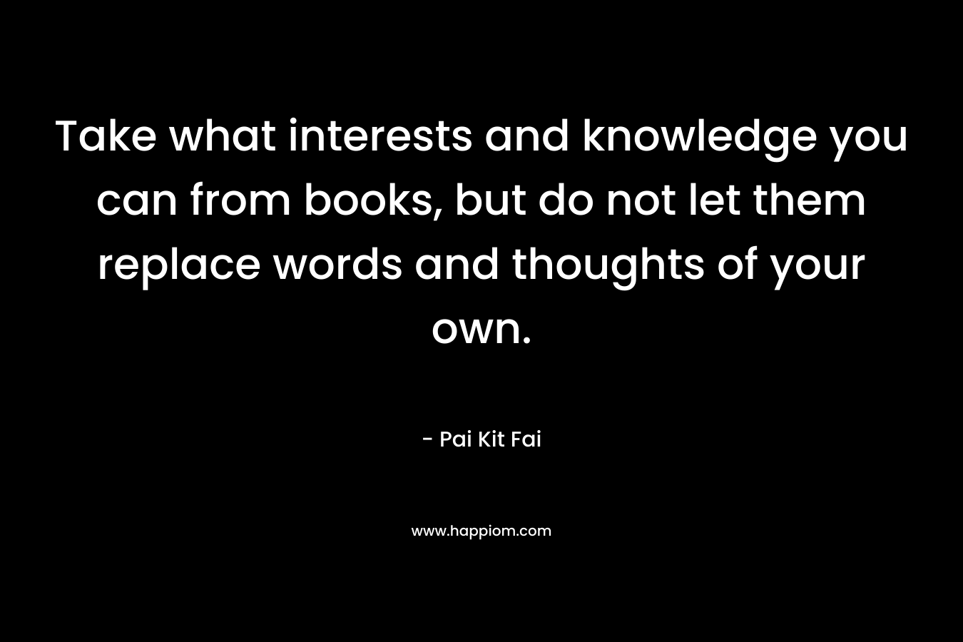 Take what interests and knowledge you can from books, but do not let them replace words and thoughts of your own.