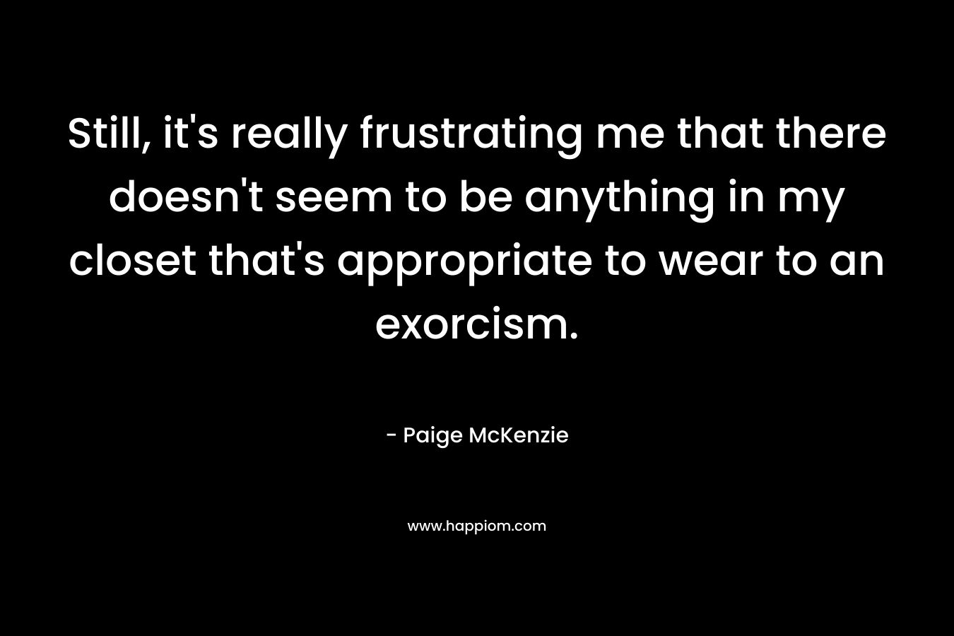 Still, it’s really frustrating me that there doesn’t seem to be anything in my closet that’s appropriate to wear to an exorcism. – Paige McKenzie