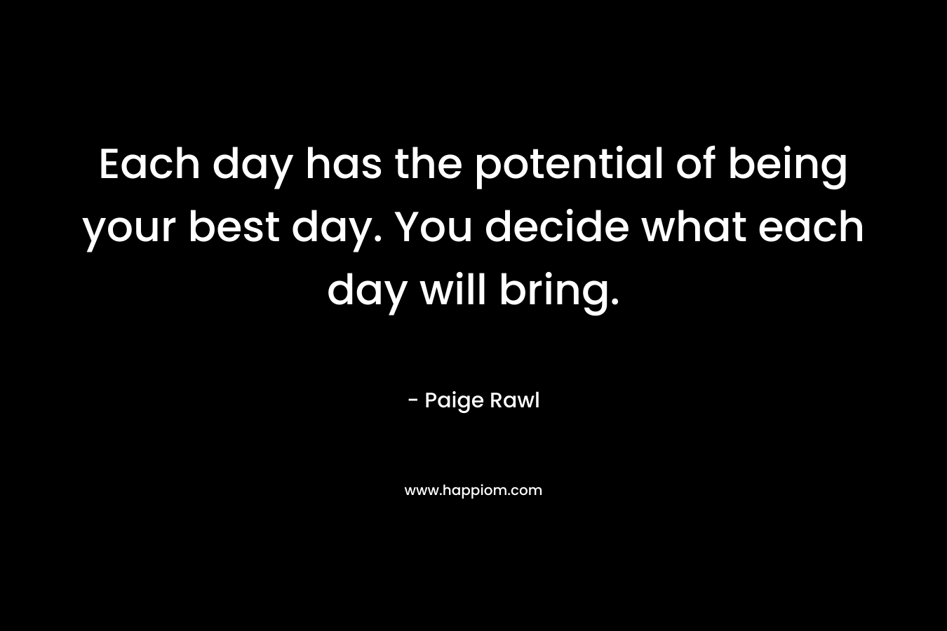 Each day has the potential of being your best day. You decide what each day will bring. – Paige Rawl
