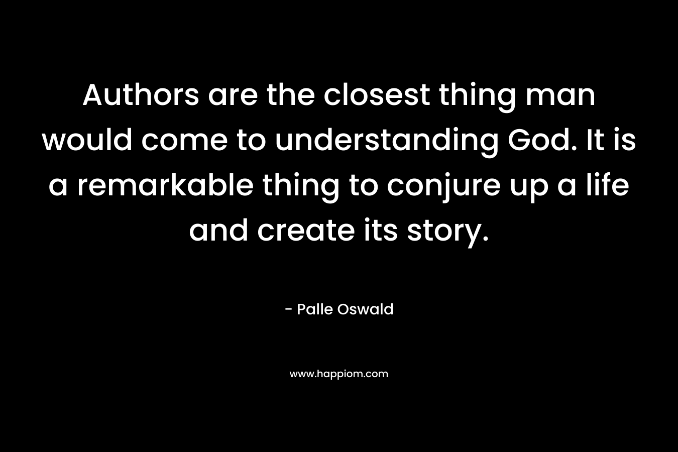 Authors are the closest thing man would come to understanding God. It is a remarkable thing to conjure up a life and create its story.