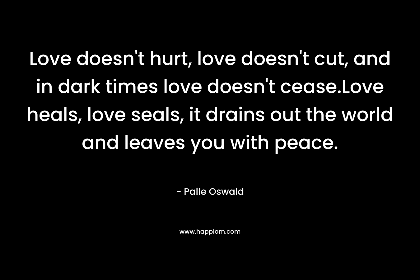 Love doesn’t hurt, love doesn’t cut, and in dark times love doesn’t cease.Love heals, love seals, it drains out the world and leaves you with peace. – Palle Oswald