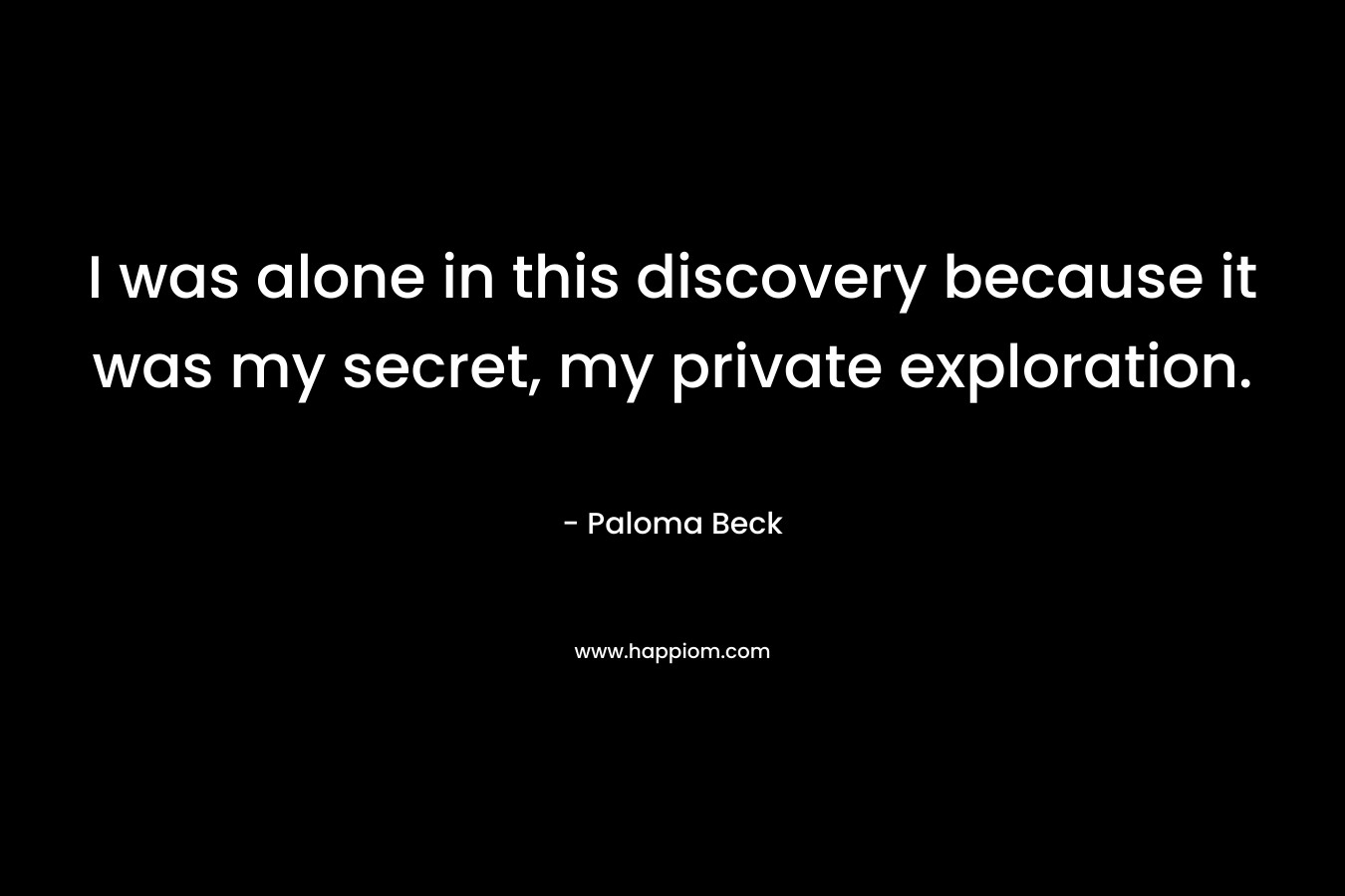 I was alone in this discovery because it was my secret, my private exploration. – Paloma Beck