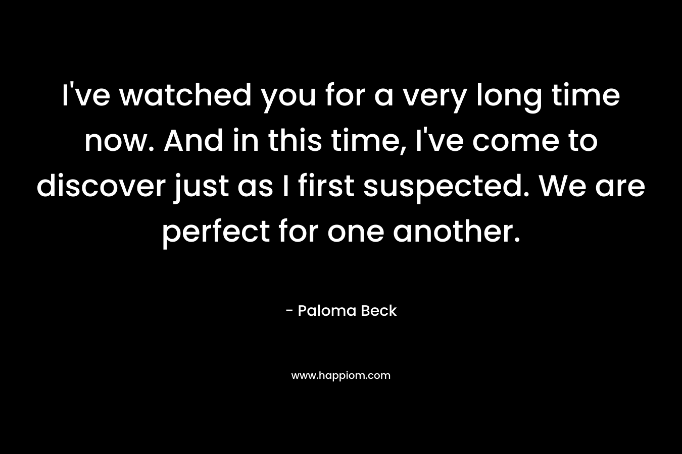 I’ve watched you for a very long time now. And in this time, I’ve come to discover just as I first suspected. We are perfect for one another. – Paloma Beck