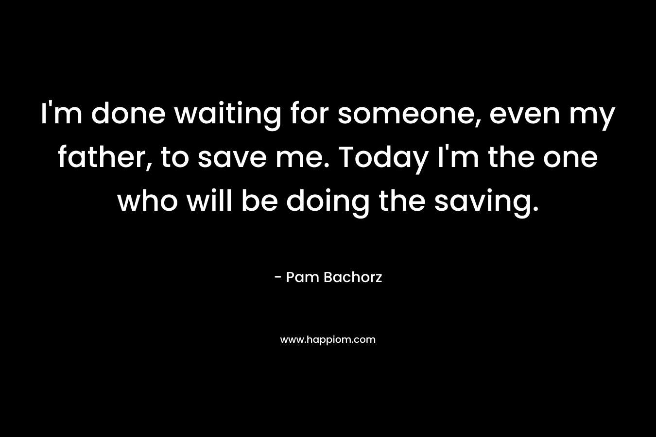 I’m done waiting for someone, even my father, to save me. Today I’m the one who will be doing the saving. – Pam Bachorz