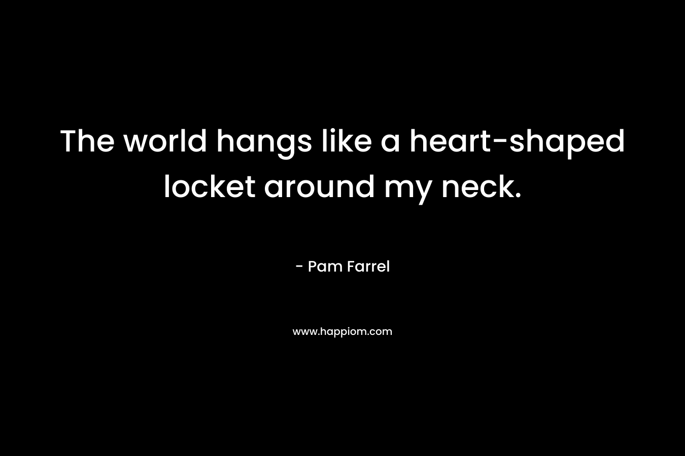 The world hangs like a heart-shaped locket around my neck.
