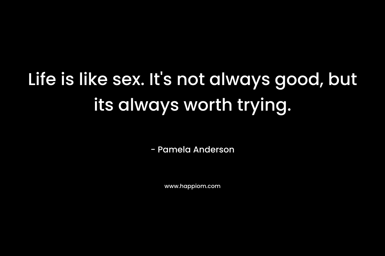 Life is like sex. It’s not always good, but its always worth trying. – Pamela Anderson