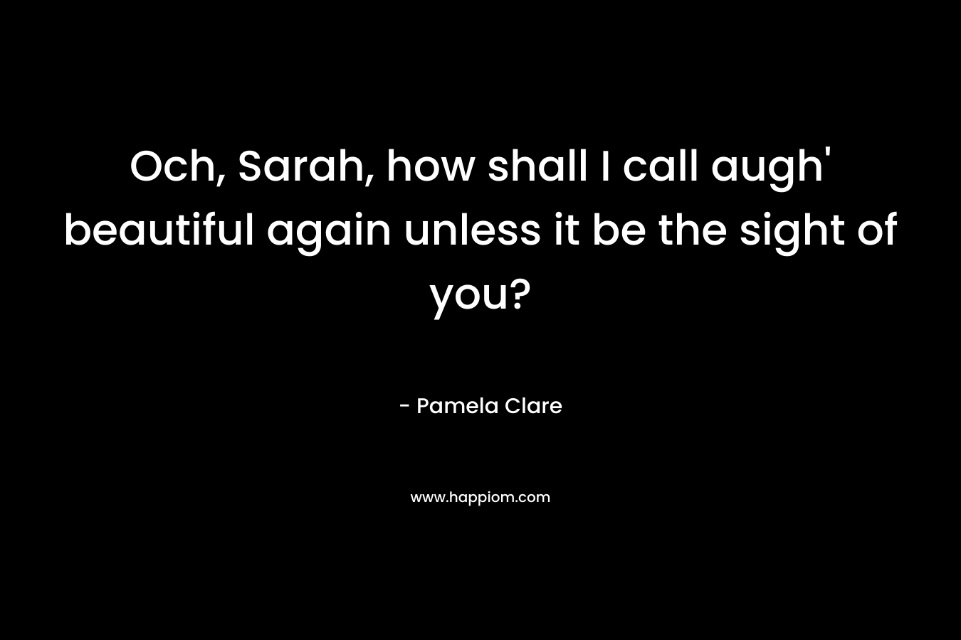 Och, Sarah, how shall I call augh’ beautiful again unless it be the sight of you? – Pamela Clare