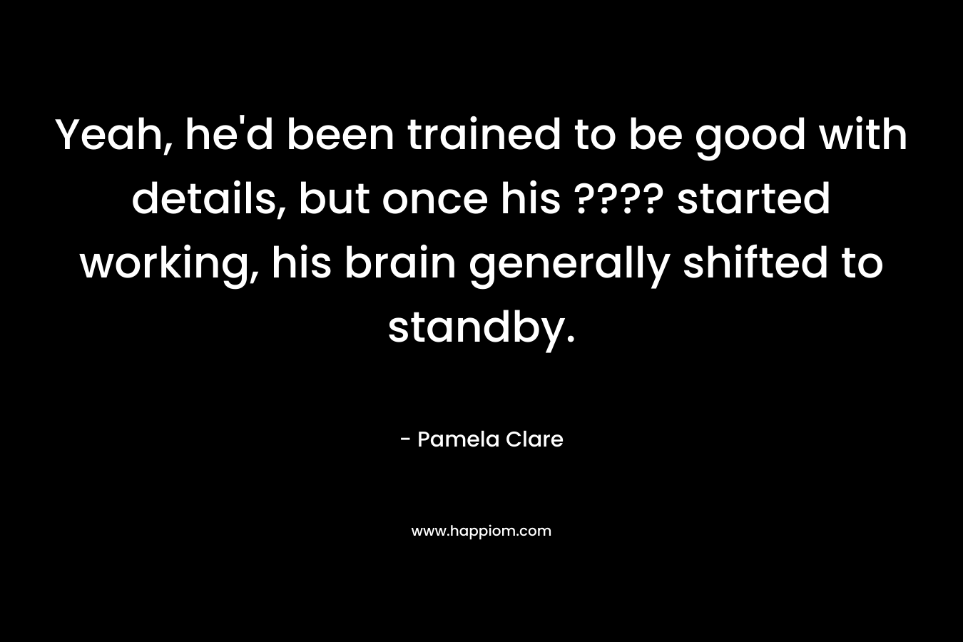 Yeah, he'd been trained to be good with details, but once his ???? started working, his brain generally shifted to standby.