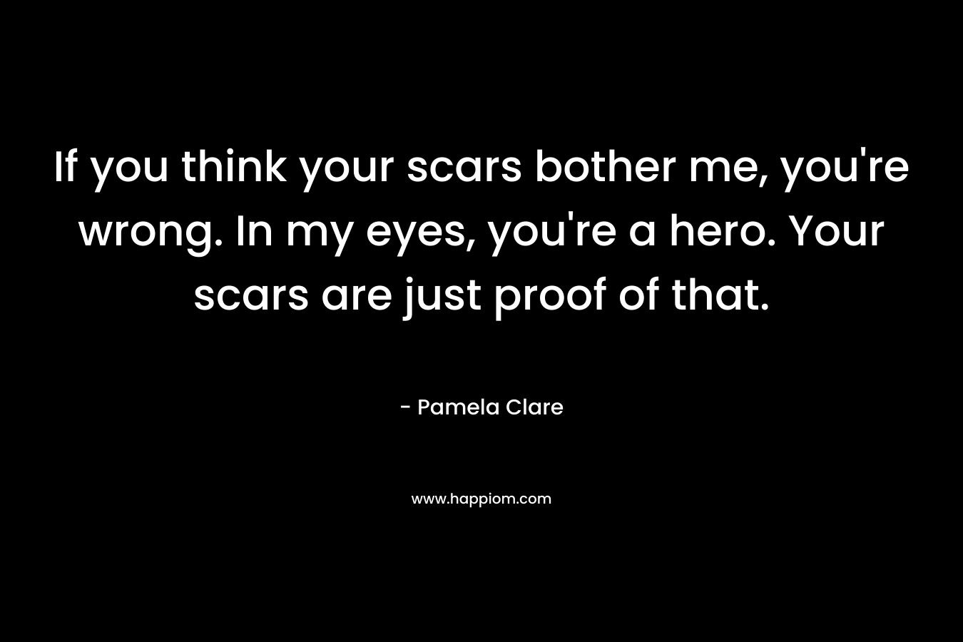 If you think your scars bother me, you’re wrong. In my eyes, you’re a hero. Your scars are just proof of that. – Pamela Clare